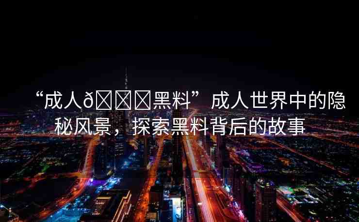 “成人??黑料”成人世界中的隱秘風(fēng)景，探索黑料背后的故事