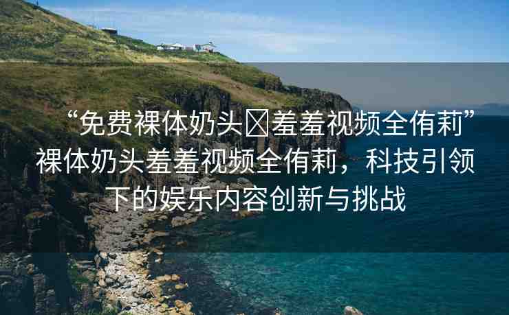 “免費裸體奶頭?羞羞視頻全侑莉”裸體奶頭羞羞視頻全侑莉，科技引領下的娛樂內容創(chuàng)新與挑戰(zhàn)