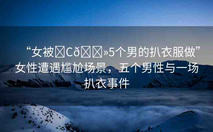 “女被?C??5個(gè)男的扒衣服做”女性遭遇尷尬場景，五個(gè)男性與一場扒衣事件