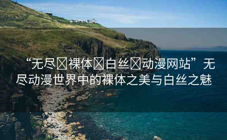 “無盡?裸體?白絲?動漫網(wǎng)站”無盡動漫世界中的裸體之美與白絲之魅