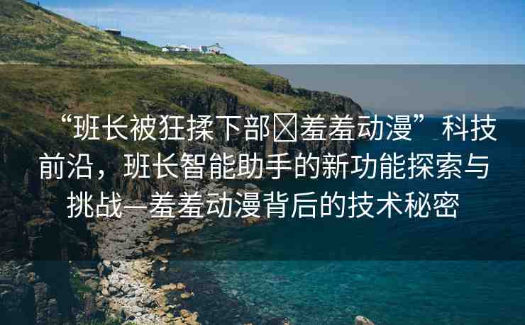 “班長(zhǎng)被狂揉下部?羞羞動(dòng)漫”科技前沿，班長(zhǎng)智能助手的新功能探索與挑戰(zhàn)—羞羞動(dòng)漫背后的技術(shù)秘密