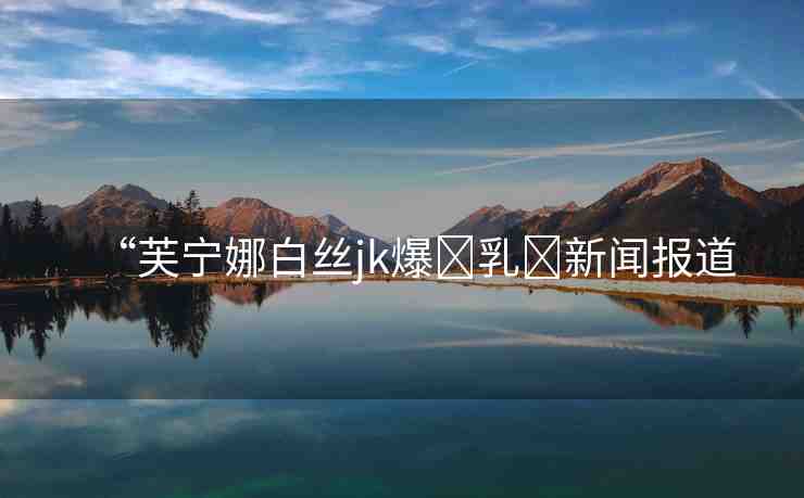 “芙寧娜白絲jk爆?乳?新聞報(bào)道