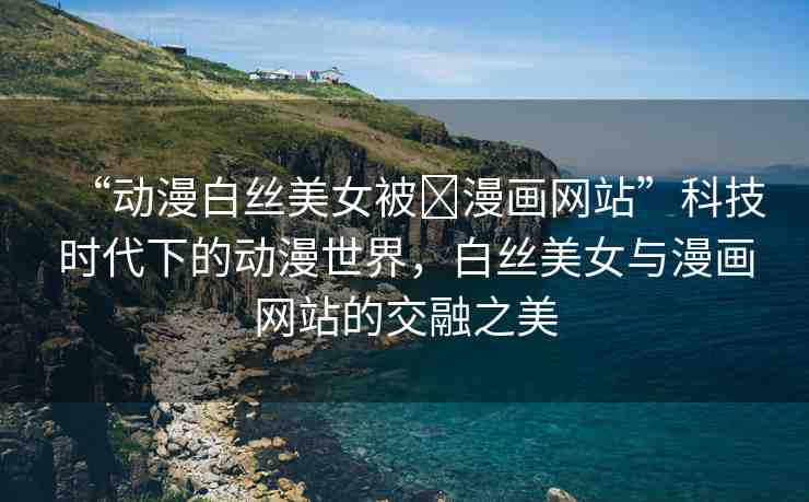 “動漫白絲美女被?漫畫網(wǎng)站”科技時代下的動漫世界，白絲美女與漫畫網(wǎng)站的交融之美