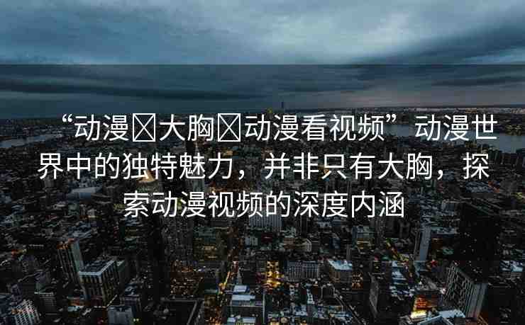 “動(dòng)漫?大胸?動(dòng)漫看視頻”動(dòng)漫世界中的獨(dú)特魅力，并非只有大胸，探索動(dòng)漫視頻的深度內(nèi)涵