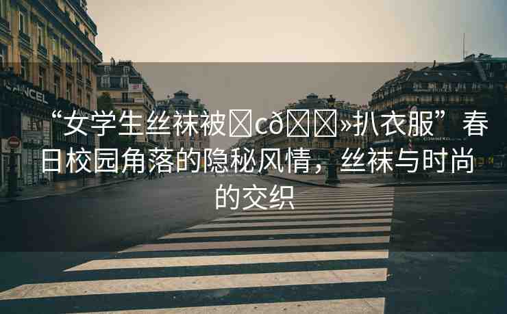 “女學生絲襪被?c??扒衣服”春日校園角落的隱秘風情，絲襪與時尚的交織