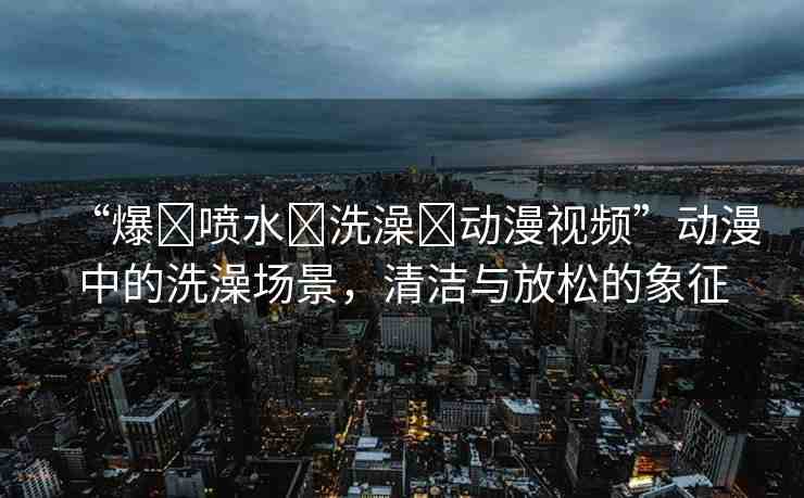 “爆?噴水?洗澡?動漫視頻”動漫中的洗澡場景，清潔與放松的象征