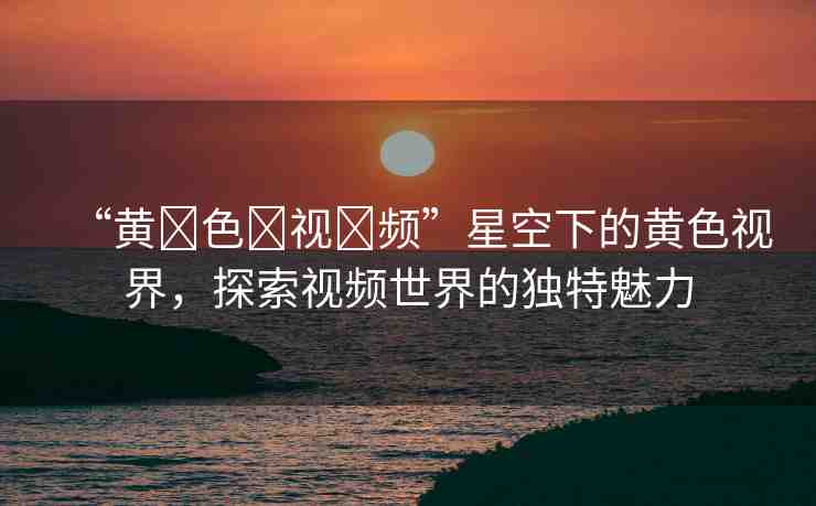 “黃?色?視?頻”星空下的黃色視界，探索視頻世界的獨(dú)特魅力