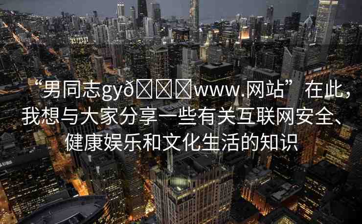 “男同志gy??www.網(wǎng)站”在此，我想與大家分享一些有關(guān)互聯(lián)網(wǎng)安全、健康娛樂和文化生活的知識