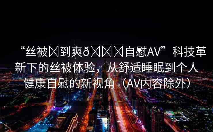 “絲被?到爽??自慰AV”科技革新下的絲被體驗(yàn)，從舒適睡眠到個(gè)人健康自慰的新視角（AV內(nèi)容除外）