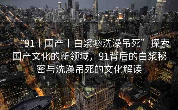 “91丨國產(chǎn)丨白漿秘洗澡吊死”探索國產(chǎn)文化的新領(lǐng)域，91背后的白漿秘密與洗澡吊死的文化解讀
