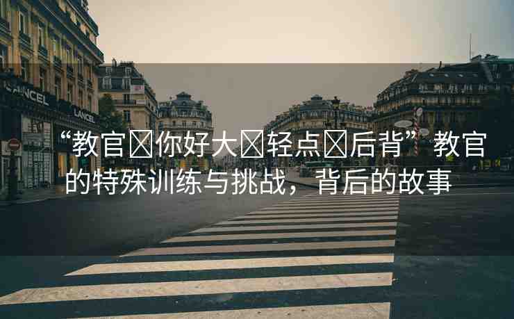 “教官?你好大?輕點?后背”教官的特殊訓(xùn)練與挑戰(zhàn)，背后的故事