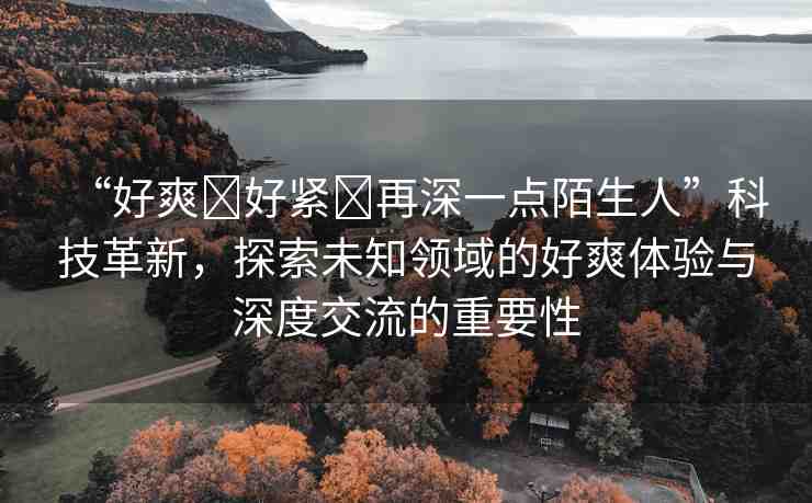 “好爽?好緊?再深一點陌生人”科技革新，探索未知領(lǐng)域的好爽體驗與深度交流的重要性