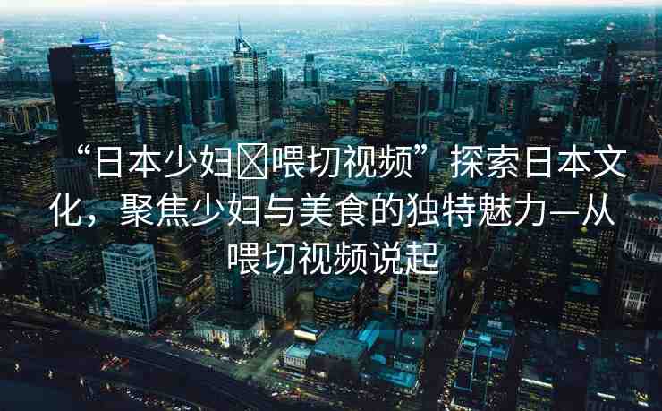 “日本少婦?喂切視頻”探索日本文化，聚焦少婦與美食的獨(dú)特魅力—從喂切視頻說起