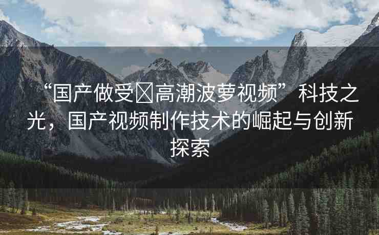 “國產(chǎn)做受?高潮波蘿視頻”科技之光，國產(chǎn)視頻制作技術(shù)的崛起與創(chuàng)新探索