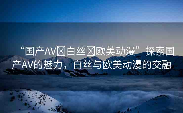 “國產(chǎn)AV?白絲?歐美動漫”探索國產(chǎn)AV的魅力，白絲與歐美動漫的交融