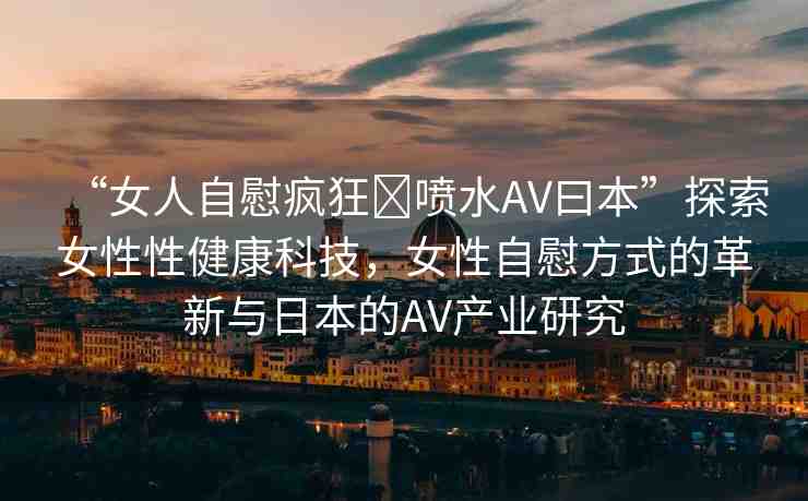 “女人自慰瘋狂?噴水AV曰本”探索女性性健康科技，女性自慰方式的革新與日本的AV產(chǎn)業(yè)研究
