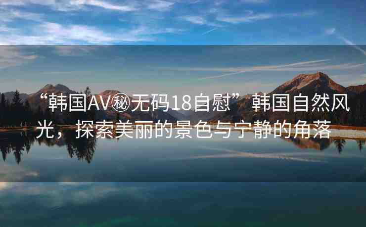 “韓國AV秘?zé)o碼18自慰”韓國自然風(fēng)光，探索美麗的景色與寧靜的角落
