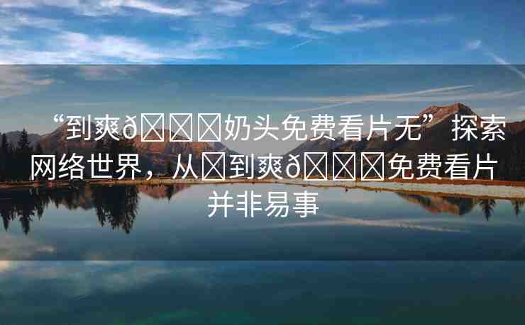 “到爽??奶頭免費看片無”探索網(wǎng)絡世界，從?到爽??免費看片并非易事