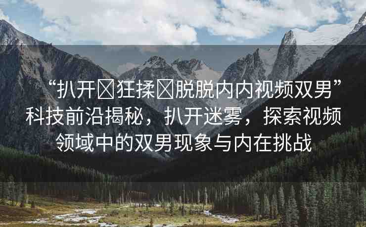 “扒開(kāi)?狂揉?脫脫內(nèi)內(nèi)視頻雙男”科技前沿揭秘，扒開(kāi)迷霧，探索視頻領(lǐng)域中的雙男現(xiàn)象與內(nèi)在挑戰(zhàn)