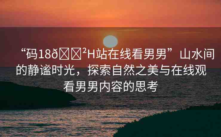 “碼18??H站在線看男男”山水間的靜謐時(shí)光，探索自然之美與在線觀看男男內(nèi)容的思考