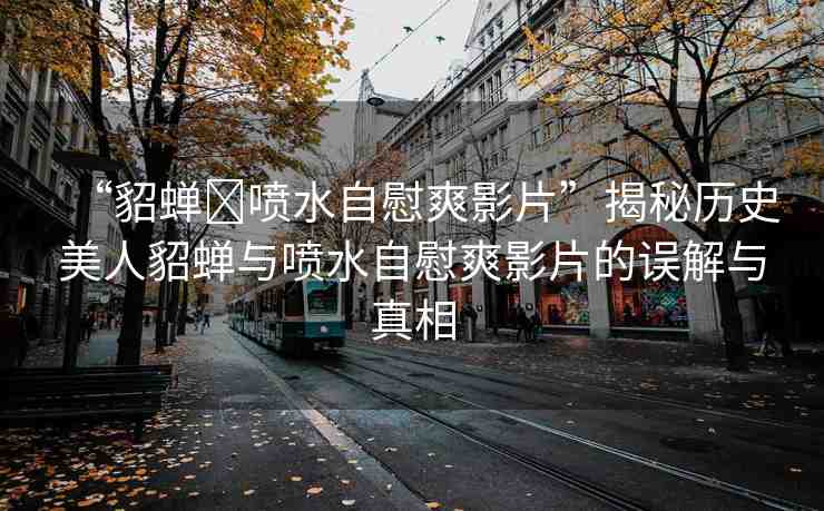 “貂蟬?噴水自慰爽影片”揭秘歷史美人貂蟬與噴水自慰爽影片的誤解與真相