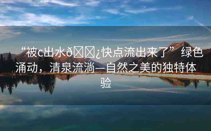 “被c出水??快點(diǎn)流出來(lái)了”綠色涌動(dòng)，清泉流淌—自然之美的獨(dú)特體驗(yàn)