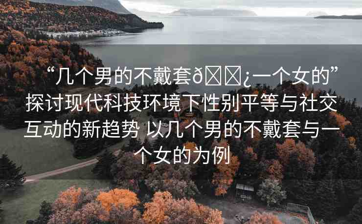 “幾個男的不戴套??一個女的”探討現(xiàn)代科技環(huán)境下性別平等與社交互動的新趨勢 以幾個男的不戴套與一個女的為例
