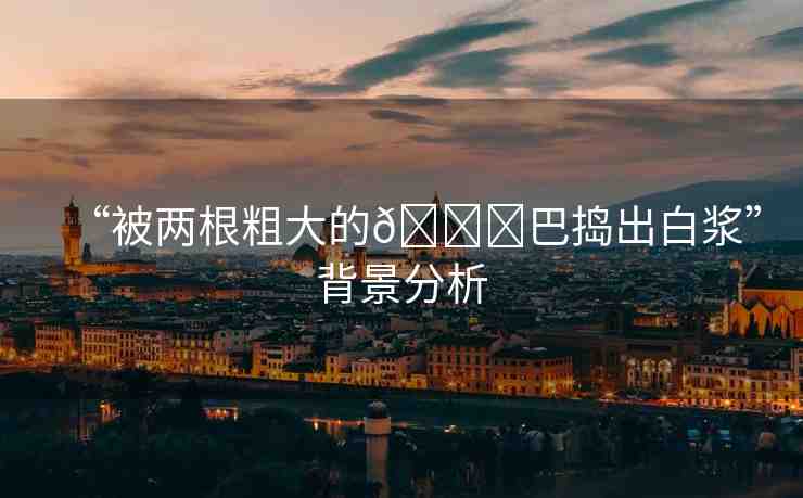 “被兩根粗大的??巴搗出白漿”背景分析