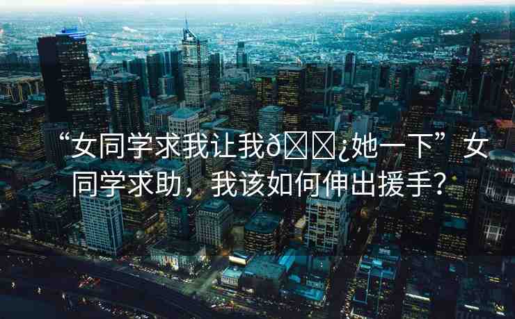 “女同學(xué)求我讓我??她一下”女同學(xué)求助，我該如何伸出援手？