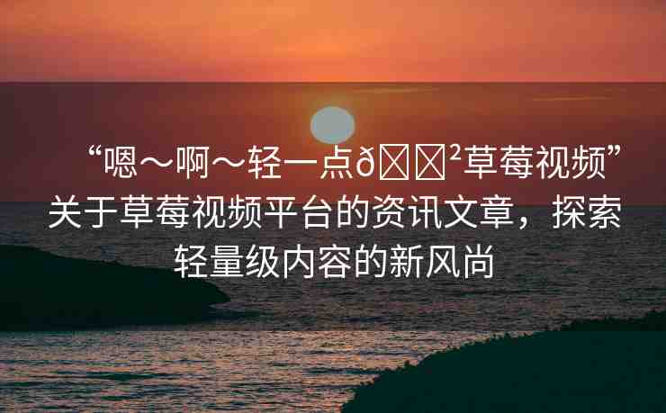 “嗯～啊～輕一點(diǎn)??草莓視頻”關(guān)于草莓視頻平臺的資訊文章，探索輕量級內(nèi)容的新風(fēng)尚