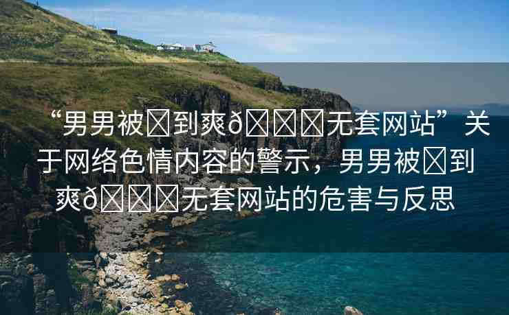 “男男被?到爽??無套網(wǎng)站”關于網(wǎng)絡色情內(nèi)容的警示，男男被?到爽??無套網(wǎng)站的危害與反思