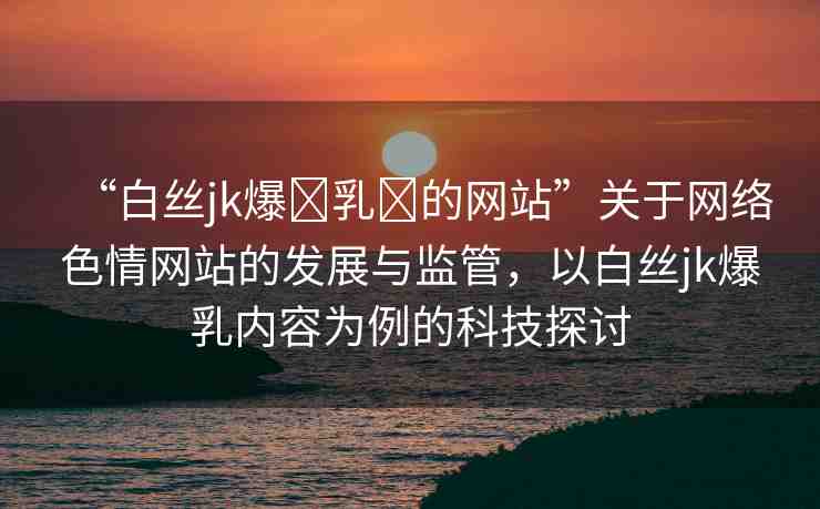 “白絲jk爆?乳?的網(wǎng)站”關(guān)于網(wǎng)絡(luò)色情網(wǎng)站的發(fā)展與監(jiān)管，以白絲jk爆乳內(nèi)容為例的科技探討