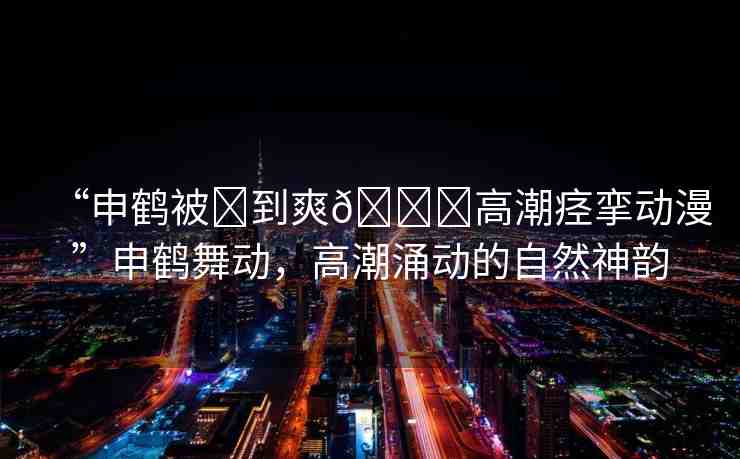 “申鶴被?到爽??高潮痙攣動(dòng)漫”申鶴舞動(dòng)，高潮涌動(dòng)的自然神韻