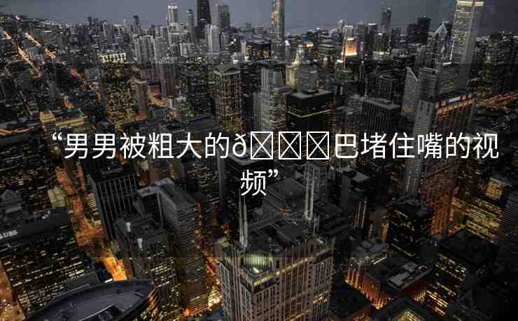 “男男被粗大的??巴堵住嘴的視頻”