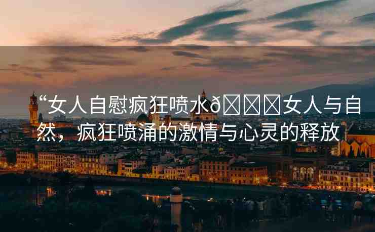 “女人自慰瘋狂噴水??女人與自然，瘋狂噴涌的激情與心靈的釋放