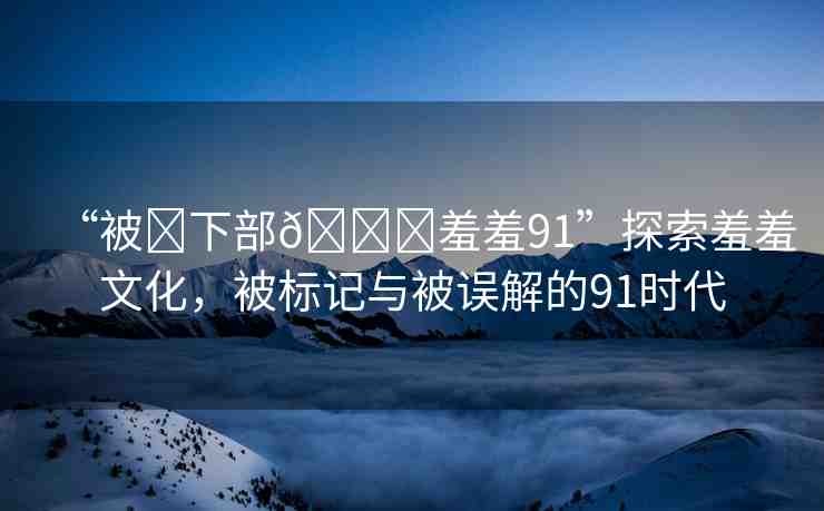 “被?下部??羞羞91”探索羞羞文化，被標記與被誤解的91時代