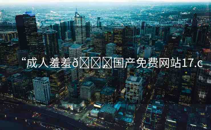 “成人羞羞??國產(chǎn)免費網(wǎng)站17.c”