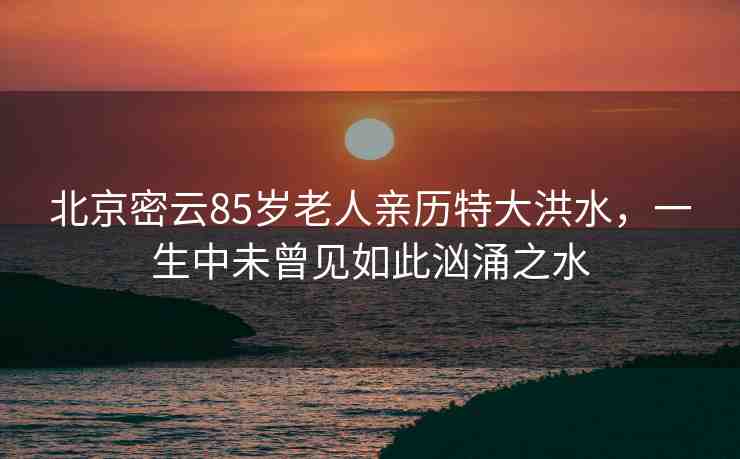 北京密云85歲老人親歷特大洪水，一生中未曾見如此洶涌之水