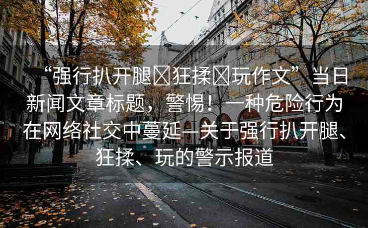 “強行扒開腿?狂揉?玩作文”當(dāng)日新聞文章標(biāo)題，警惕！一種危險行為在網(wǎng)絡(luò)社交中蔓延—關(guān)于強行扒開腿、狂揉、玩的警示報道
