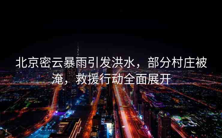 北京密云暴雨引發(fā)洪水，部分村莊被淹，救援行動(dòng)全面展開(kāi)