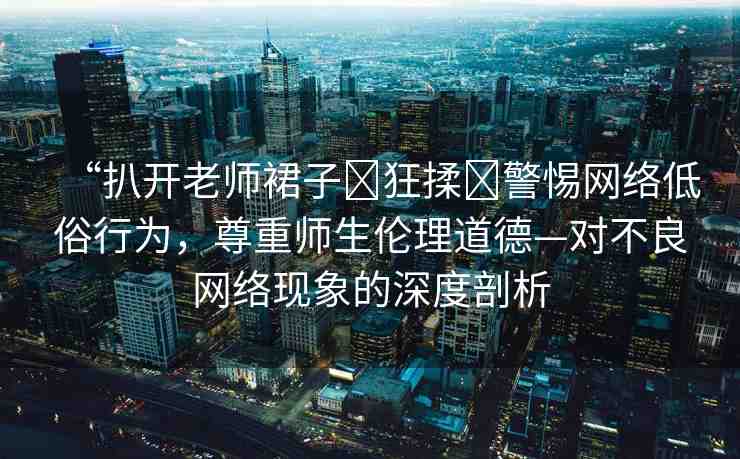 “扒開老師裙子?狂揉?警惕網絡低俗行為，尊重師生倫理道德—對不良網絡現(xiàn)象的深度剖析