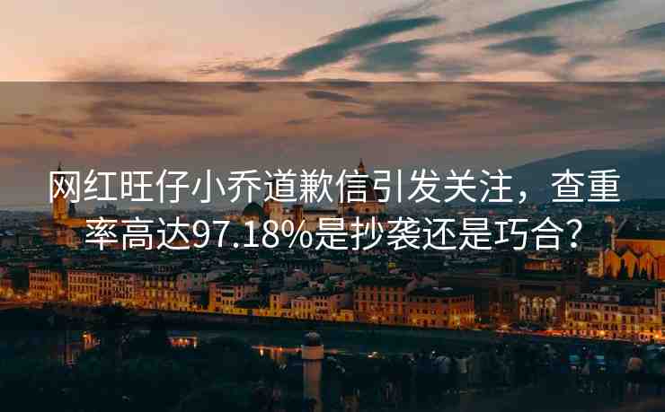 網(wǎng)紅旺仔小喬道歉信引發(fā)關(guān)注，查重率高達(dá)97.18%是抄襲還是巧合？