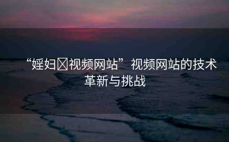 “婬婦?視頻網(wǎng)站”視頻網(wǎng)站的技術(shù)革新與挑戰(zhàn)