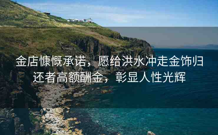 金店慷慨承諾，愿給洪水沖走金飾歸還者高額酬金，彰顯人性光輝