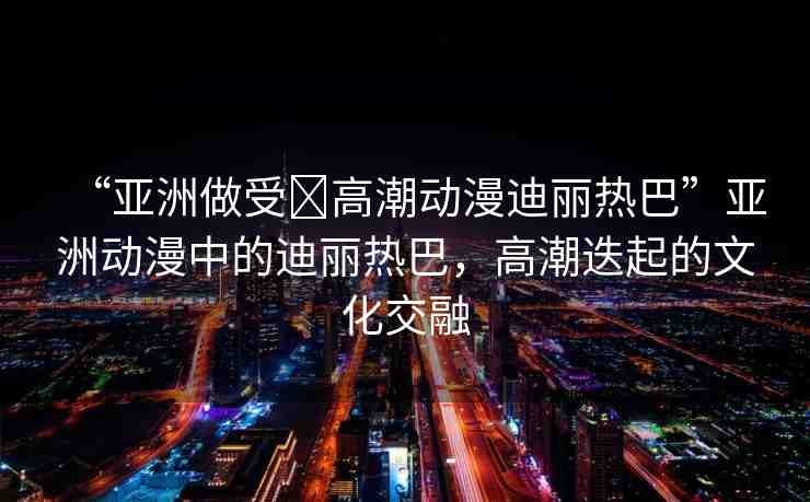 “亞洲做受?高潮動漫迪麗熱巴”亞洲動漫中的迪麗熱巴，高潮迭起的文化交融