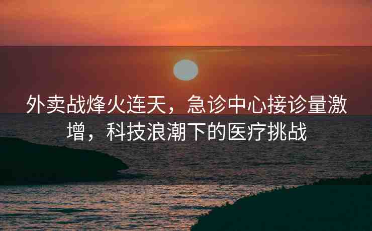 外賣戰(zhàn)烽火連天，急診中心接診量激增，科技浪潮下的醫(yī)療挑戰(zhàn)