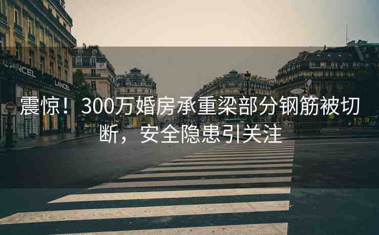 震驚！300萬婚房承重梁部分鋼筋被切斷，安全隱患引關注