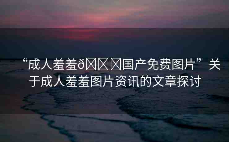 “成人羞羞??國產(chǎn)免費(fèi)圖片”關(guān)于成人羞羞圖片資訊的文章探討
