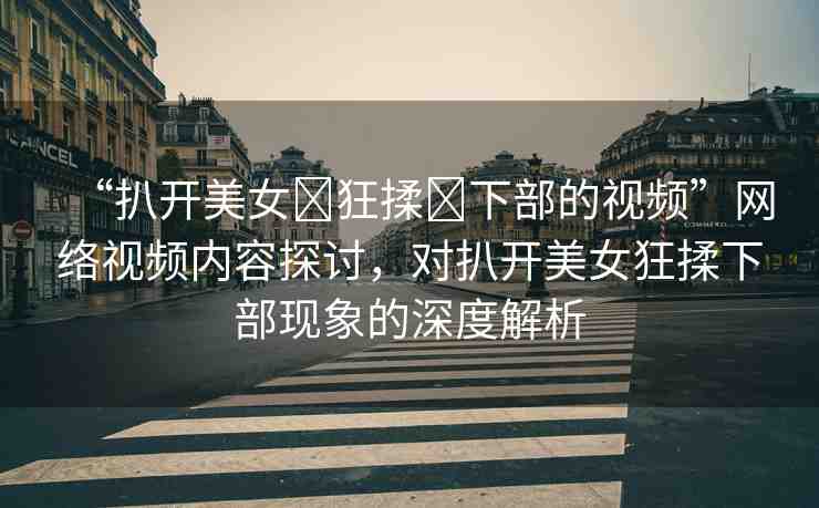 “扒開美女?狂揉?下部的視頻”網(wǎng)絡(luò)視頻內(nèi)容探討，對扒開美女狂揉下部現(xiàn)象的深度解析