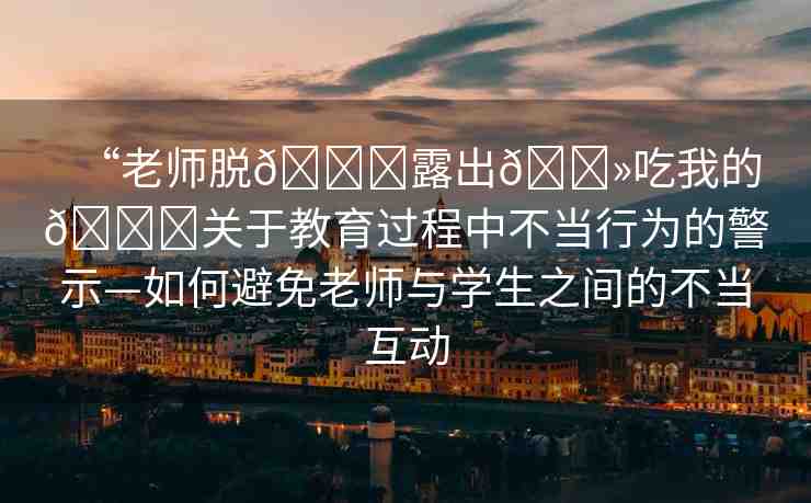 “老師脫??露出??吃我的??關(guān)于教育過程中不當(dāng)行為的警示—如何避免老師與學(xué)生之間的不當(dāng)互動(dòng)